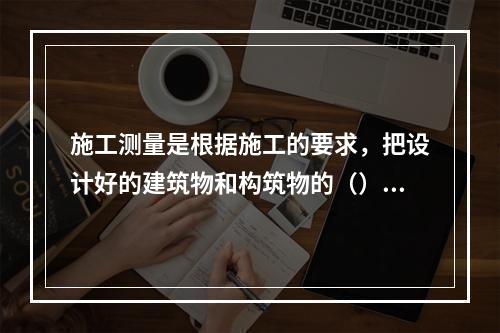 施工测量是根据施工的要求，把设计好的建筑物和构筑物的（），按