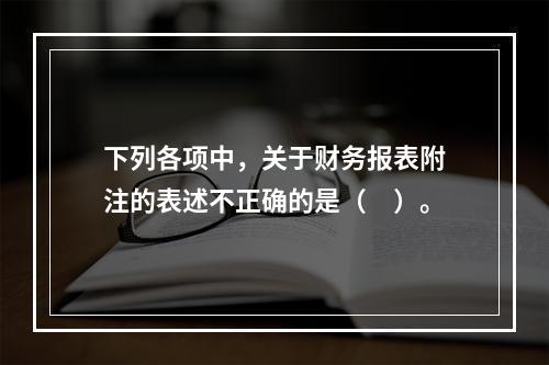 下列各项中，关于财务报表附注的表述不正确的是（　）。