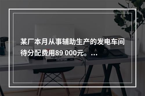 某厂本月从事辅助生产的发电车间待分配费用89 000元。本月