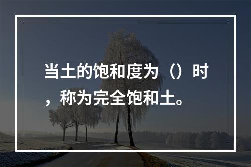 当土的饱和度为（）时，称为完全饱和土。