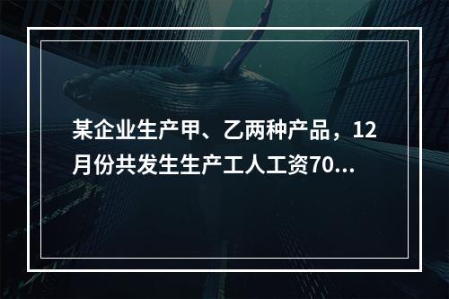 某企业生产甲、乙两种产品，12月份共发生生产工人工资70 0