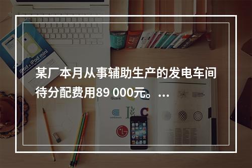 某厂本月从事辅助生产的发电车间待分配费用89 000元。本月