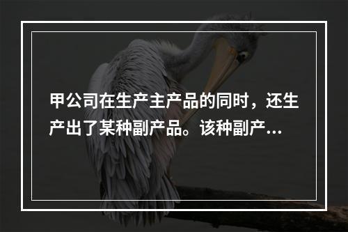 甲公司在生产主产品的同时，还生产出了某种副产品。该种副产品可