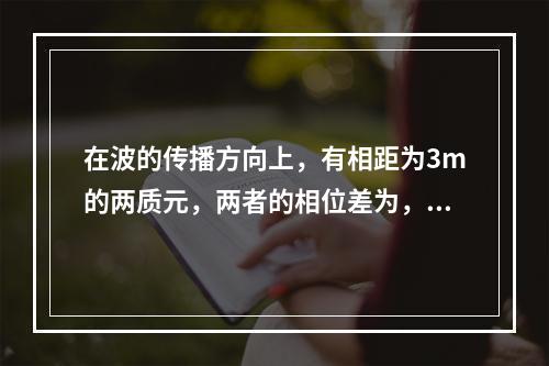 在波的传播方向上，有相距为3m的两质元，两者的相位差为，若