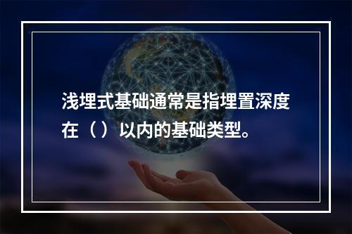 浅埋式基础通常是指埋置深度在（ ）以内的基础类型。