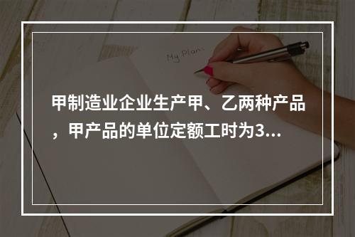 甲制造业企业生产甲、乙两种产品，甲产品的单位定额工时为30小