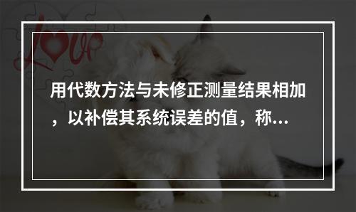 用代数方法与未修正测量结果相加，以补偿其系统误差的值，称为修