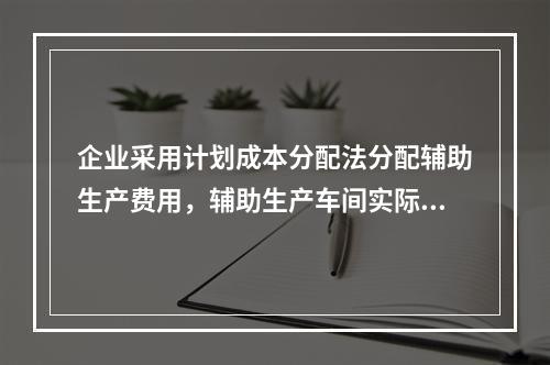 企业采用计划成本分配法分配辅助生产费用，辅助生产车间实际发生