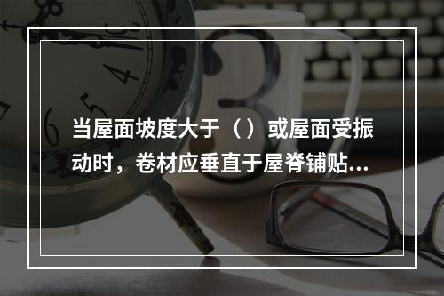 当屋面坡度大于（ ）或屋面受振动时，卷材应垂直于屋脊铺贴。