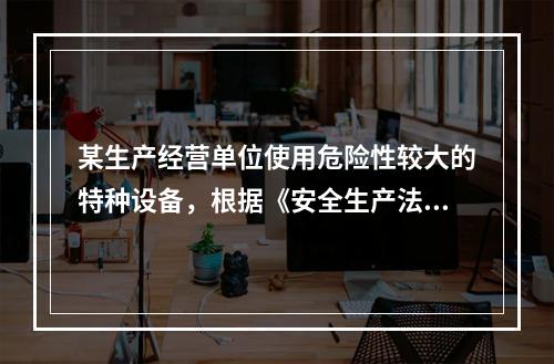 某生产经营单位使用危险性较大的特种设备，根据《安全生产法》