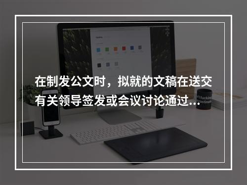 在制发公文时，拟就的文稿在送交有关领导签发或会议讨论通过之前