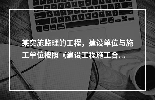 某实施监理的工程，建设单位与施工单位按照《建设工程施工合同(