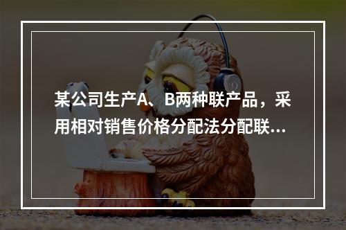 某公司生产A、B两种联产品，采用相对销售价格分配法分配联合成