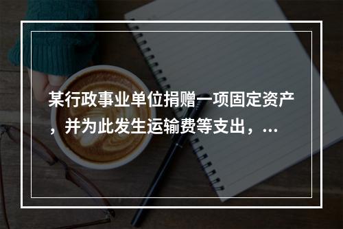 某行政事业单位捐赠一项固定资产，并为此发生运输费等支出，则在