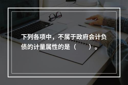 下列各项中，不属于政府会计负债的计量属性的是（　　）。