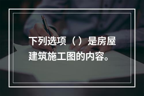 下列选项（ ）是房屋建筑施工图的内容。