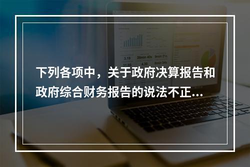 下列各项中，关于政府决算报告和政府综合财务报告的说法不正确的