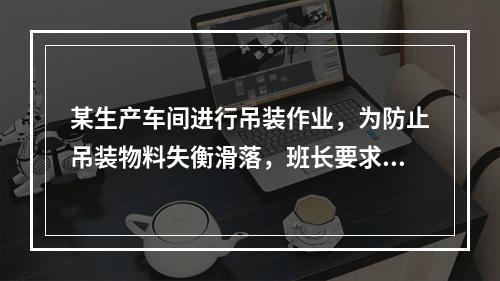 某生产车间进行吊装作业，为防止吊装物料失衡滑落，班长要求工