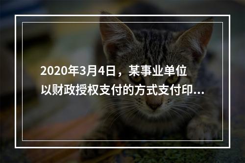 2020年3月4日，某事业单位以财政授权支付的方式支付印刷费