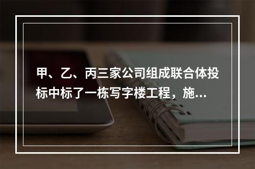 甲、乙、丙三家公司组成联合体投标中标了一栋写字楼工程，施工过