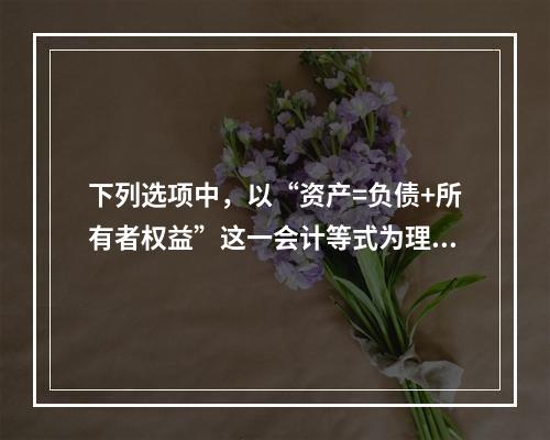 下列选项中，以“资产=负债+所有者权益”这一会计等式为理论依