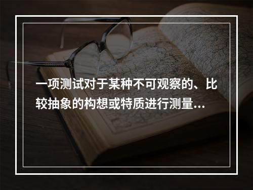 一项测试对于某种不可观察的、比较抽象的构想或特质进行测量的