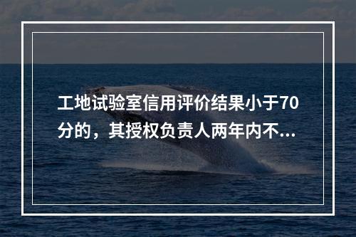 工地试验室信用评价结果小于70分的，其授权负责人两年内不能担