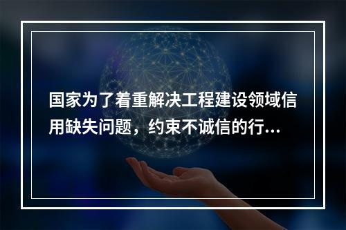 国家为了着重解决工程建设领域信用缺失问题，约束不诚信的行为，