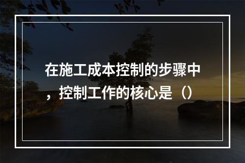 在施工成本控制的步骤中，控制工作的核心是（）