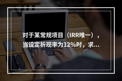 对于某常规项目（IRR唯一），当设定折现率为12％时，求得