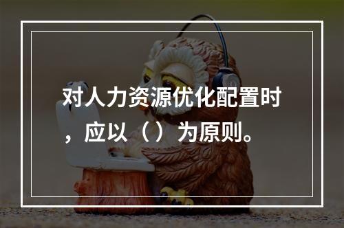 对人力资源优化配置时，应以（ ）为原则。