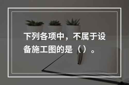 下列各项中，不属于设备施工图的是（ ）。