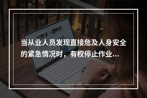 当从业人员发现直接危及人身安全的紧急情况时，有权停止作业或在