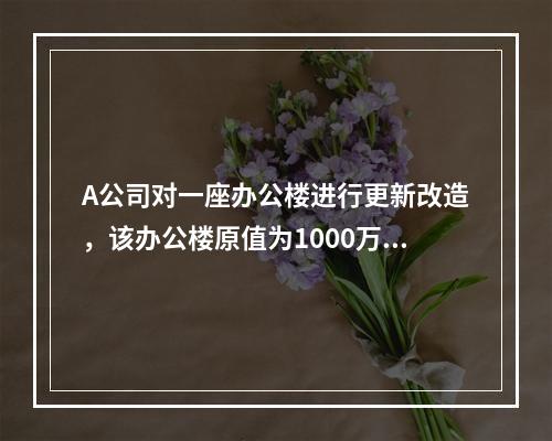 A公司对一座办公楼进行更新改造，该办公楼原值为1000万元，