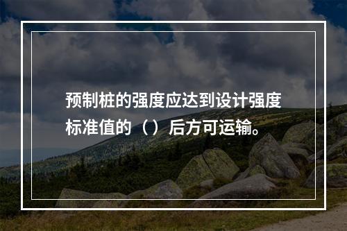 预制桩的强度应达到设计强度标准值的（ ）后方可运输。