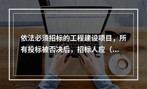 依法必须招标的工程建设项目，所有投标被否决后，招标人应（　