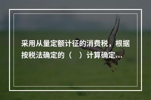 采用从量定额计征的消费税，根据按税法确定的（　）计算确定。