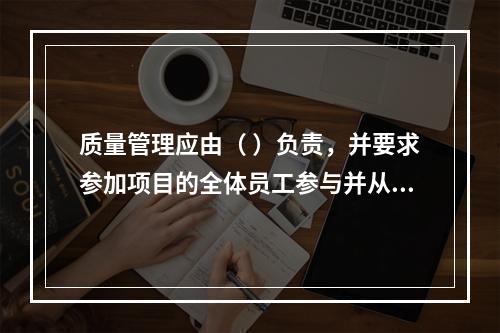 质量管理应由（ ）负责，并要求参加项目的全体员工参与并从事质