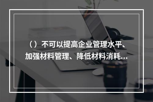 （ ）不可以提高企业管理水平、加强材料管理、降低材料消耗。