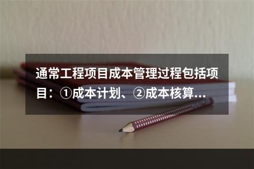 通常工程项目成本管理过程包括项目：①成本计划、②成本核算、③