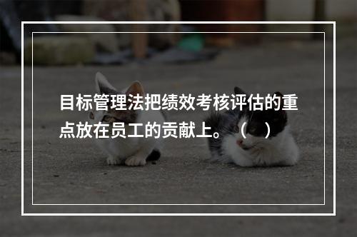 目标管理法把绩效考核评估的重点放在员工的贡献上。（　）