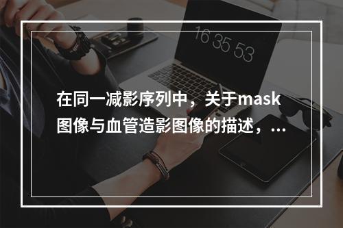 在同一减影序列中，关于mask图像与血管造影图像的描述，正确