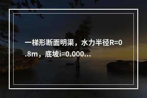 一梯形断面明渠，水力半径R=0.8m，底坡i=0.0006