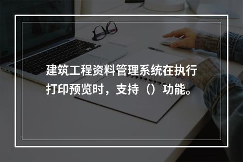 建筑工程资料管理系统在执行打印预览时，支持（）功能。