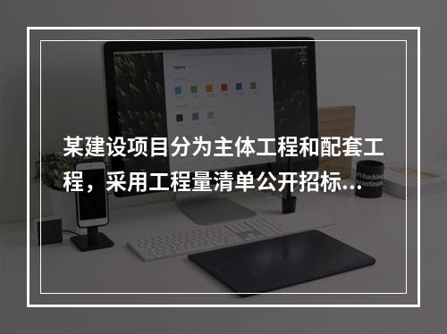 某建设项目分为主体工程和配套工程，采用工程量清单公开招标，招