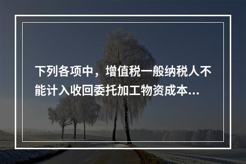 下列各项中，增值税一般纳税人不能计入收回委托加工物资成本的有