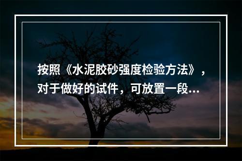 按照《水泥胶砂强度检验方法》，对于做好的试件，可放置一段时间