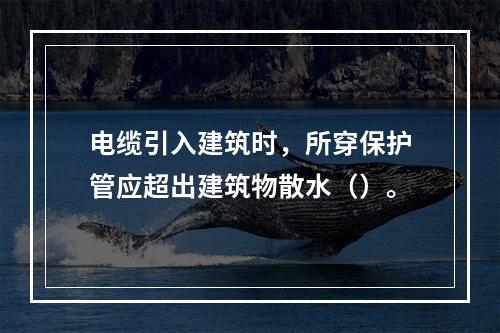 电缆引入建筑时，所穿保护管应超出建筑物散水（）。