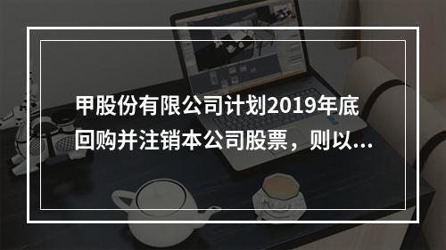 甲股份有限公司计划2019年底回购并注销本公司股票，则以下说