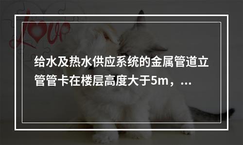 给水及热水供应系统的金属管道立管管卡在楼层高度大于5m，每层